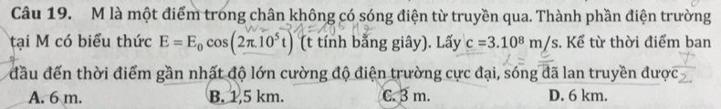 là một điểm trong chân không có sóng điện từ truyền qua. Thành phần điện trường
tại M có biểu thức E=E_0cos (2π .10^5t) (t tính bằng giây). Lấy c=3.10^8m/s. Kể từ thời điểm ban
đầu đến thời điểm gần nhất độ lớn cường độ điện trường cực đại, sóng đã lan truyền được
A. 6 m. B. 1,5 km. C. β m. D. 6 km.