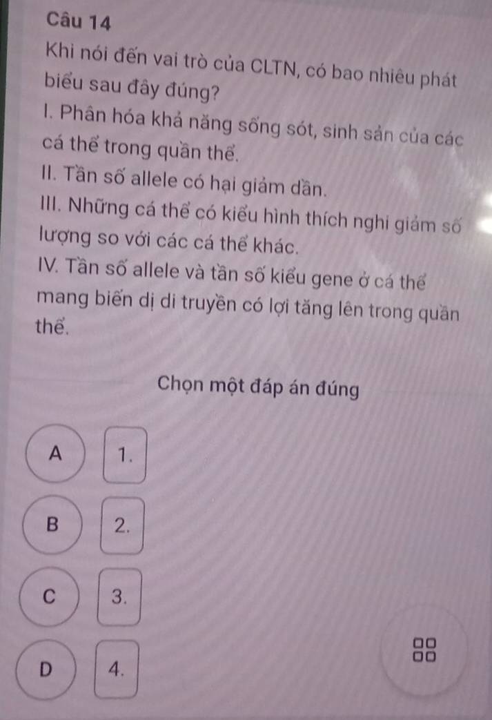 Khi nói đến vai trò của CLTN, có bao nhiêu phát
biểu sau đây đúng?
I. Phân hóa khả năng sống sót, sinh sản của các
cá thể trong quần thể.
II. Tần số allele có hại giám dần.
III. Những cá thể có kiểu hình thích nghi giảm số
lượng so với các cá thể khác.
IV. Tần số allele và tần số kiểu gene ở cá thể
mang biến dị di truyền có lợi tăng lên trong quần
thể.
Chọn một đáp án đúng
A 1.
B 2.
C 3.
D 4.