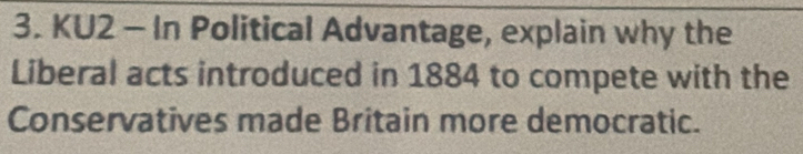 KU2 - In Political Advantage, explain why the 
Liberal acts introduced in 1884 to compete with the 
Conservatives made Britain more democratic.