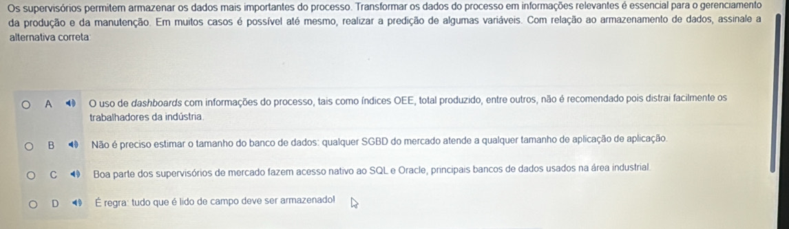 Os supervisórios permitem armazenar os dados mais importantes do processo. Transformar os dados do processo em informações relevantes é essencial para o gerenciamento
da produção e da manutenção. Em muitos casos é possível até mesmo, realizar a predição de algumas variáveis. Com relação ao armazenamento de dados, assinale a
alternativa correta
A 4 O uso de dashboards com informações do processo, tais como índices OEE, total produzido, entre outros, não é recomendado pois distrai facilmente os
trabalhadores da indústria
B Não é preciso estimar o tamanho do banco de dados: qualquer SGBD do mercado atende a qualquer tamanho de aplicação de aplicação.
C Boa parte dos supervisórios de mercado fazem acesso nativo ao SQL e Oracle, principais bancos de dados usados na área industrial.
D ⑲ É regra: tudo que é lido de campo deve ser armazenado!