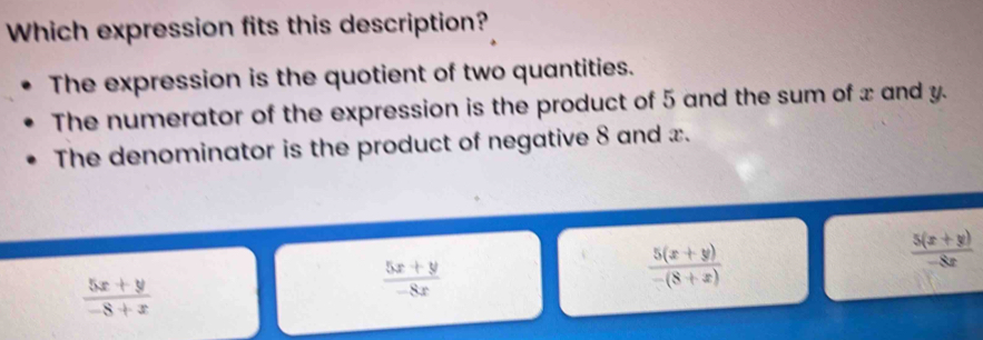 Which expression fits this description?
The expression is the quotient of two quantities.
The numerator of the expression is the product of 5 and the sum of x and y.
The denominator is the product of negative 8 and x.
 (5x+y)/-8+x 
 (5x+y)/-8x 
 (5(x+y))/-(8+x) 
 (5(x+y))/-8x 