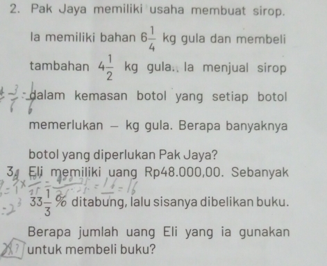 Pak Jaya memiliki usaha membuat sirop. 
la memiliki bahan 6 1/4 kg gula dan membeli 
tambahan 4 1/2  kg gula. la menjual sirop 
dalam kemasan botol yang setiap botol 
memerlukan — kg gula. Berapa banyaknya 
botol yang diperlukan Pak Jaya? 
3. Eli memiliki uang Rp48.000,00. Sebanyak
33 1/3 % ditabung, lalu sisanya dibelikan buku. 
Berapa jumlah uang Eli yang ia gunakan 
untuk membeli buku?