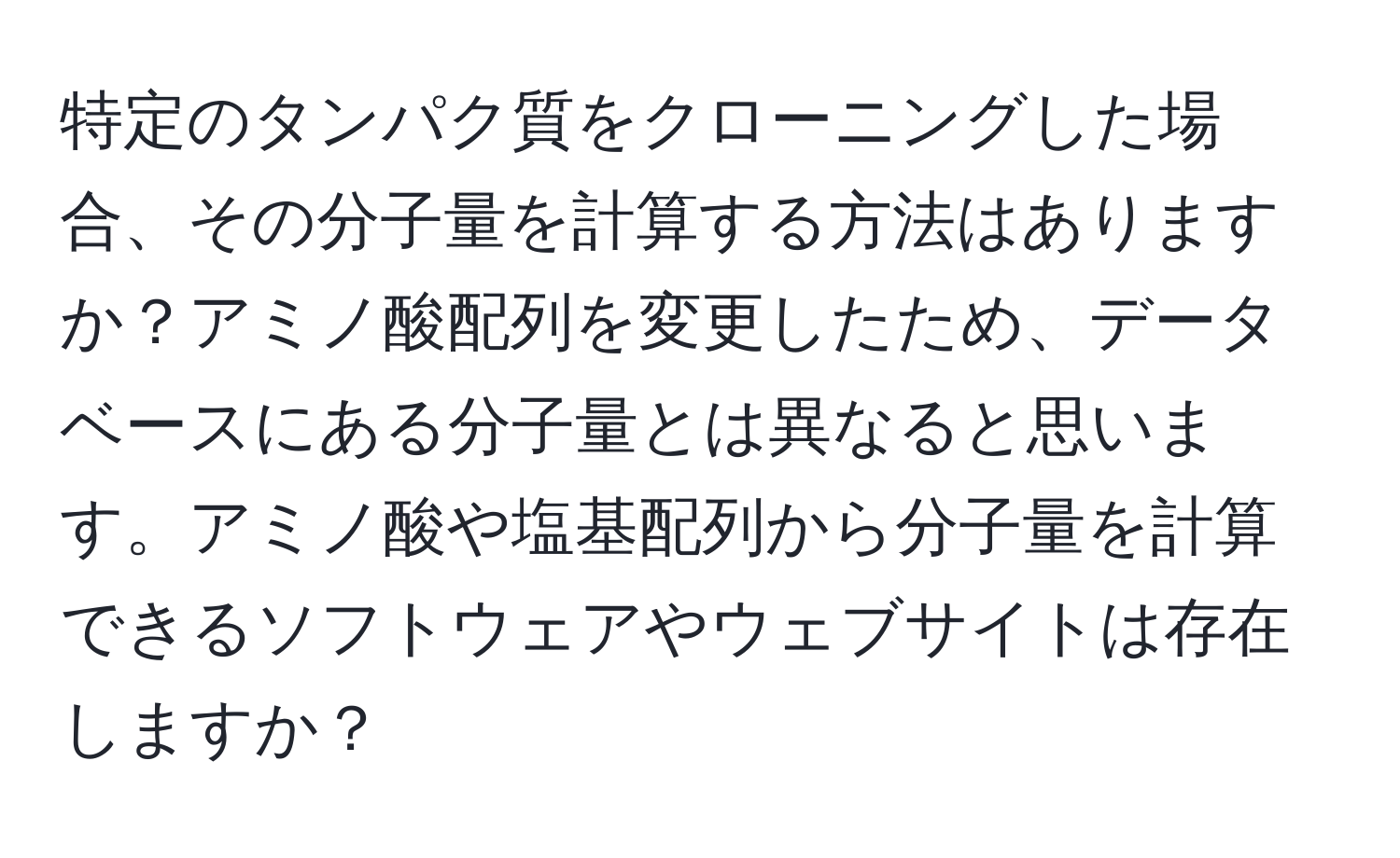 特定のタンパク質をクローニングした場合、その分子量を計算する方法はありますか？アミノ酸配列を変更したため、データベースにある分子量とは異なると思います。アミノ酸や塩基配列から分子量を計算できるソフトウェアやウェブサイトは存在しますか？