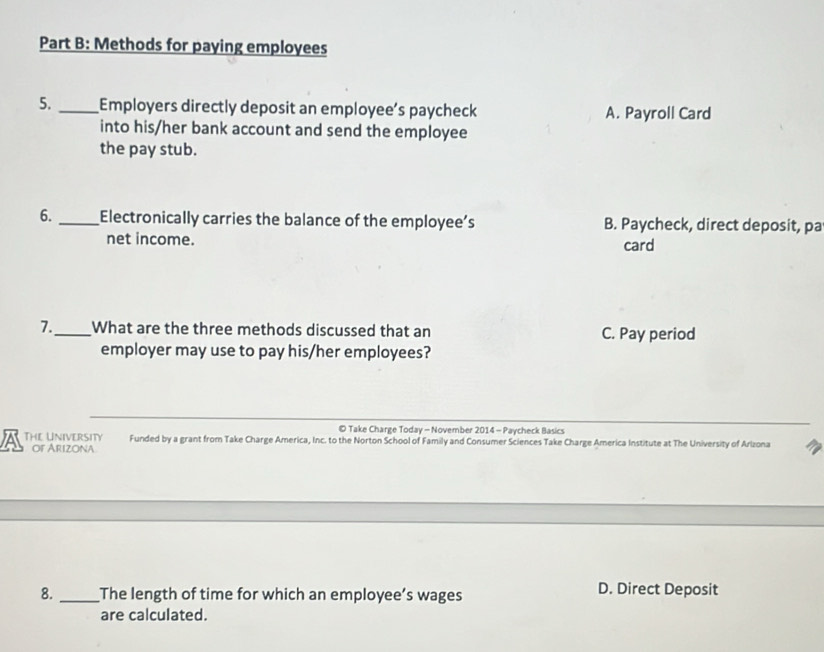 Methods for paying employees
5. _Employers directly deposit an employee’s paycheck A. Payroll Card
into his/her bank account and send the employee
the pay stub.
6. _Electronically carries the balance of the employee’s B. Paycheck, direct deposit, pa
net income. card
7._ What are the three methods discussed that an C. Pay period
employer may use to pay his/her employees?
© Take Charge Today - November 2014 - Paycheck Basics
ATHLUNIVERSITY Funded by a grant from Take Charge America, Inc. to the Norton School of Family and Consumer Sciences Take Charge America Institute at The University of Arlzona
of Arizona
8. _The length of time for which an employee’s wages
D. Direct Deposit
are calculated.