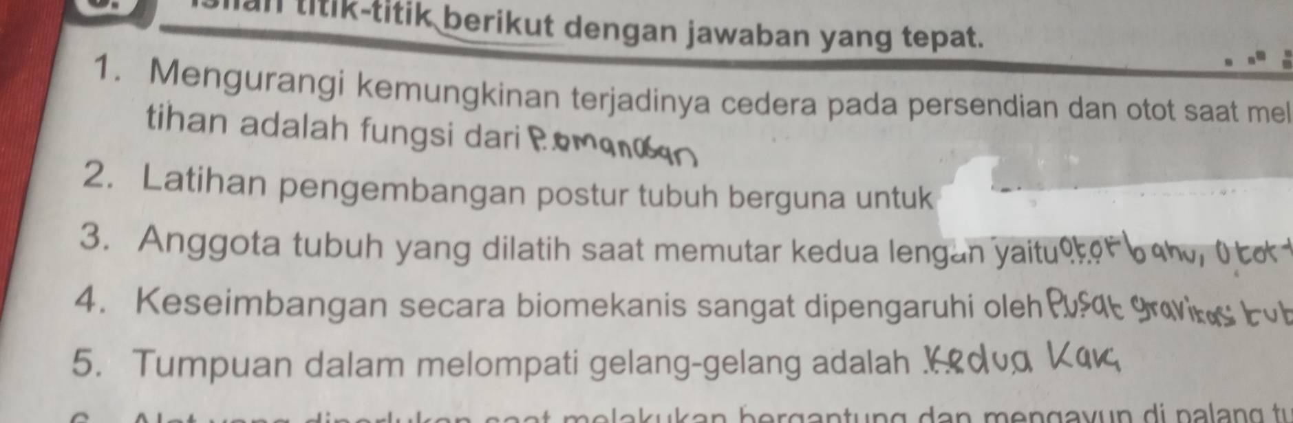 an titik-titik berikut dengan jawaban yang tepat. 
1. Mengurangi kemungkinan terjadinya cedera pada persendian dan otot saat mel 
than adalah fungsi dari ? 
2. Latihan pengembangan postur tubuh berguna untuk 
3. Anggota tubuh yang dilatih saat memutar kedua lengan yait 
4. Keseimbangan secara biomekanis sangat dipengaruhi oleh 
5. Tumpuan dalam melompati gelang-gelang adalah