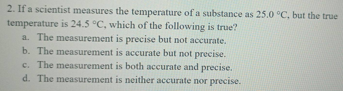 If a scientist measures the temperature of a substance as 25.0°C , but the true
temperature is 24.5°C , which of the following is true?
a. The measurement is precise but not accurate.
b. The measurement is accurate but not precise.
c. The measurement is both accurate and precise.
d. The measurement is neither accurate nor precise.