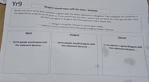 Yr9 'Religion should move with the times.' Evaluate
Beside each point write down whether it agrees with the above statement or disagrees. Then complete the sentences in
the bowes below using the points given or if you would have any other reasons you can think of in the opinion box, state
whether you agree or disagree with the statement and a reason why 
Religion should be relevant to worshippers today
Tradition is more important than following changing modern fashions.
Agree
Disagree Opinion
Some people would disagree with In my opinion I agree/disagree with
Some people would agree with the statement becaus . the statement because _the statement because....