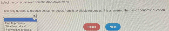 Select the correct answer from the drop-down menu 
If a society decides to produce consumer goods from its available resources, it is answering the basic economic question, 
How to produce? 
What to produce? Reset Next 
For whom to produce?