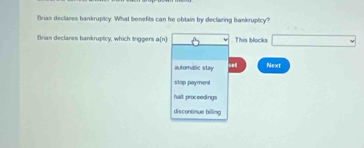 Brian declares bankruptcy. What benefits can he obtain by declaring bankruptcy?
Brian declares bankruptcy, which triggers a(n) This blocks _  
automatic stay set Next
stop payment
halt proceedings
discontinue billing