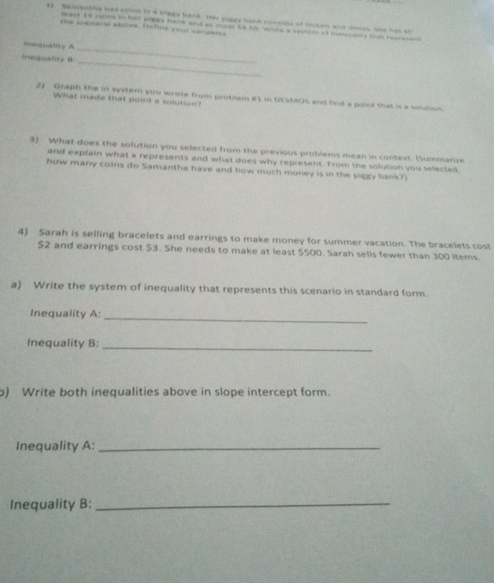 menthe has conk ina thegy trmk , Thir piggy bank comdias af nickts and alnes, she has at 
last 19 colne in hd winky himk and at most to 50 Wrte a system of iequslty that recresent 
the scenand above, bichne your variabies 
huiquality A 
_ 
loinquality 8 
_ 
2) Graph the in system you wrote from problem iI1 in DESMOS and find a point that is a solution. 
What made that point a solution? 
3) What does the solution you selected from the previous problems mean in context. (Summarize 
and explain what x represents and what does why represent. From the solution you selected, 
how many coins do Samantha have and how much money is in the piggy bank?) 
4) Sarah is selling bracelets and earrings to make money for summer vacation. The bracelets cost
$2 and earrings cost $3. She needs to make at least $500. Sarah sells fewer than 300 items. 
a) Write the system of inequality that represents this scenario in standard form. 
Inequality A: 
_ 
Inequality B:_ 
b) Write both inequalities above in slope intercept form. 
Inequality A:_ 
Inequality B:_