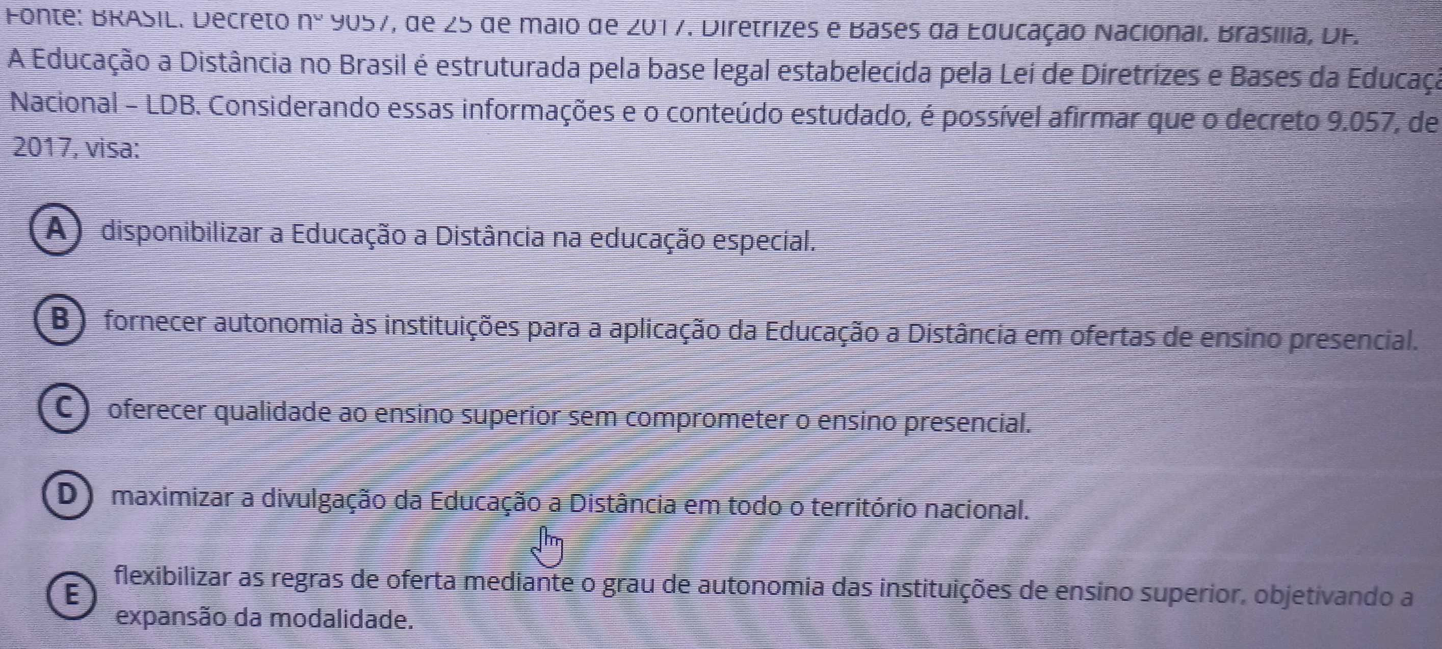 Fonte: BRASIL. Decreto n° ५057, ae ∠ 5 de maio de 201 7. Diretrizes e Bases da Educação Nacionai. Brasilia, DF.
A Educação a Distância no Brasil é estruturada pela base legal estabelecida pela Lei de Diretrizes e Bases da Educaça
Nacional - LDB. Considerando essas informações e o conteúdo estudado, é possível afirmar que o decreto 9.057, de
2017, visa:
(A) disponibilizar a Educação a Distância na educação especial.
B) fornecer autonomia às instituições para a aplicação da Educação a Distância em ofertas de ensino presencial.
C ) oferecer qualidade ao ensino superior sem comprometer o ensino presencial.
D) maximizar a divulgação da Educação a Distância em todo o território nacional.
E
flexibilizar as regras de oferta mediante o grau de autonomia das instituições de ensino superior, objetivando a
expansão da modalidade.