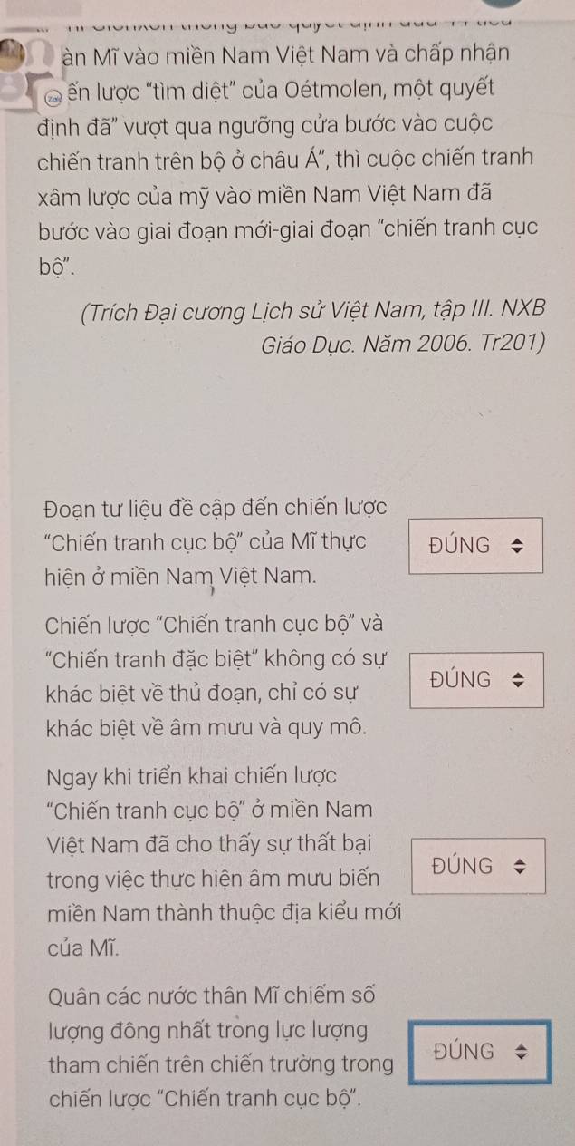 and àn Mĩ vào miền Nam Việt Nam và chấp nhận 
Ở ến lược "tìm diệt” của Oétmolen, một quyết 
định đã" vượt qua ngưỡng cửa bước vào cuộc 
chiến tranh trên bộ ở châu Á", thì cuộc chiến tranh 
xâm lược của mỹ vào miền Nam Việt Nam đã 
bước vào giai đoạn mới-giai đoạn "chiến tranh cục 
bộ''. 
(Trích Đại cương Lịch sử Việt Nam, tập III. NXB 
Giáo Dục. Năm 2006. Tr201) 
Đoạn tư liệu đề cập đến chiến lược 
'Chiến tranh cục bộ' của Mĩ thực ĐÚNG 
hiện ở miền Nam Việt Nam. 
Chiến lược "Chiến tranh cục bộ" và 
"Chiến tranh đặc biệt" không có sự 
khác biệt về thủ đoạn, chỉ có sự ĐÚNG 
khác biệt về âm mưu và quy mô. 
Ngay khi triển khai chiến lược 
"Chiến tranh cục bộ" ở miền Nam 
Việt Nam đã cho thấy sự thất bại 
trong việc thực hiện âm mưu biến ĐÚNG 
miền Nam thành thuộc địa kiểu mới 
của Mĩ. 
Quân các nước thân Mĩ chiếm số 
lượng đông nhất trong lực lượng 
tham chiến trên chiến trường trong ĐÚNG * 
chiến lược “Chiến tranh cục bộ”.