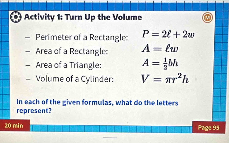 Activity 1: Turn Up the Volume M 
Perimeter of a Rectangle: P=2ell +2w
Area of a Rectangle:
A=ell w
Area of a Triangle:
A= 1/2 bh
- Volume of a Cylinder: V=π r^2h
In each of the given formulas, what do the letters 
represent? 
20 min Page 95 
_