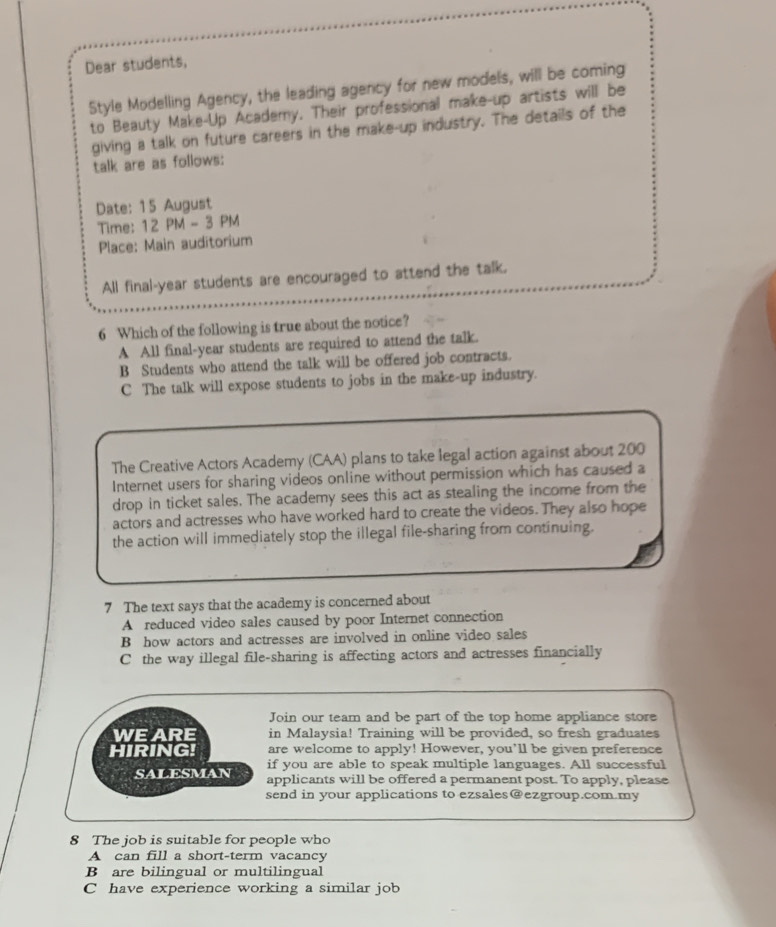 Dear students,
Style Modelling Agency, the leading agency for new models, will be coming
to Beauty Make-Up Academy. Their professional make-up artists will be
giving a talk on future careers in the make-up industry. The details of the
talk are as follows:
Date: 15 August
Time: 12 PM - 3 PM
Place: Main auditorium
All final-year students are encouraged to attend the talk.
6 Which of the following is true about the notice?
A All final-year students are required to attend the talk.
B Students who attend the talk will be offered job contracts.
C The talk will expose students to jobs in the make-up industry.
The Creative Actors Academy (CAA) plans to take legal action against about 200
Internet users for sharing videos online without permission which has caused a
drop in ticket sales. The academy sees this act as stealing the income from the
actors and actresses who have worked hard to create the videos. They also hope
the action will immediately stop the illegal file-sharing from continuing.
7 The text says that the academy is concerned about
A reduced video sales caused by poor Internet connection
B how actors and actresses are involved in online video sales
C the way illegal file-sharing is affecting actors and actresses financially
Join our team and be part of the top home appliance store
WE ARE in Malaysia! Training will be provided, so fresh graduates
HIRING! are welcome to apply! However, you’ll be given preference
if you are able to speak multiple languages. All successful
SALESMAN applicants will be offered a permanent post. To apply, please
send in your applications to ezsales@ezgroup.com.my
8 The job is suitable for people who
A can fill a short-term vacancy
B are bilingual or multilingual
C have experience working a similar job