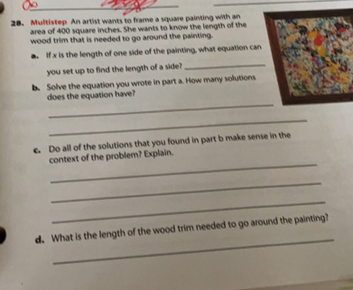 Multistep An artist wants to frame a square painting with an
area of 400 square inches. She wants to know the length of the
wood trim that is needed to go around the painting-
a. If x is the length of one side of the painting, what equation can
you set up to find the length of a sidell
_
b. Solve the equation you wrote in part a. How many solutions
does the equation have?
_
_
c. Do all of the solutions that you found in part b make sense in the
context of the problem? Explain.
_
_
_
d. What is the length of the wood trim needed to go around the painting?
_