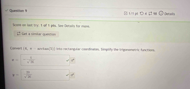 □ 1/1 pt つ 4 $ 98 _ 1 Details 
Score on last try: 1 of 1 pts. See Details for more. 
Get a similar question 
Convert (4,π - arctan(5)) into rectangular coordinates. Simplify the trigonometric functions.
x= - 4/sqrt(26) 
sigma^4
y=  20/sqrt(26) 
sigma°