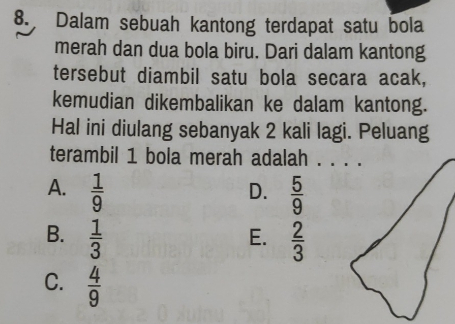 Dalam sebuah kantong terdapat satu bola
merah dan dua bola biru. Dari dalam kantong
tersebut diambil satu bola secara acak,
kemudian dikembalikan ke dalam kantong.
Hal ini diulang sebanyak 2 kali lagi. Peluang
terambil 1 bola merah adalah . . . .
A.  1/9 
D.  5/9 
B.  1/3 
E.  2/3 
C.  4/9 