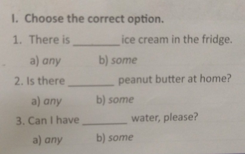 Choose the correct option.
1. There is _ice cream in the fridge.
a) any b) some
2. Is there _peanut butter at home?
a) any b) some
3. Can I have _water, please?
a) any b) some