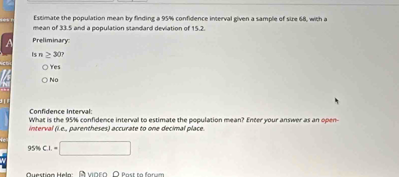 ses n Estimate the population mean by finding a 95% confidence interval given a sample of size 68, with a
mean of 33.5 and a population standard deviation of 15.2.
A Preliminary:
Is n≥ 30 ?
ctic
Yes
No
d F
Confidence Interval
What is the 95% confidence interval to estimate the population mean? Enter your answer as an open-
interval (i.e., parentheses) accurate to one decimal place.
Net 95% C.I.=□
Question Heln: VIDEO O Post to forum