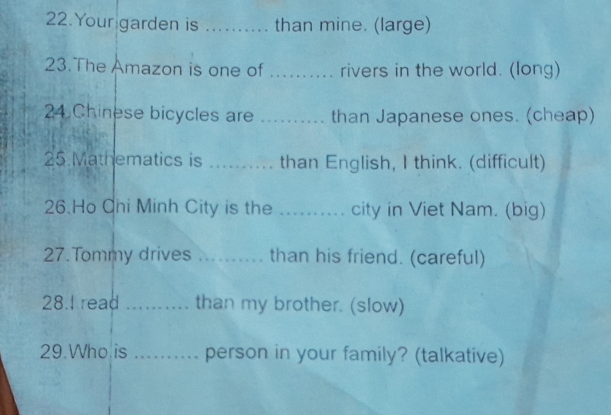 Your garden is _than mine. (large) 
23. The Amazon is one of _rivers in the world. (long) 
24.Chinese bicycles are _than Japanese ones. (cheap) 
25.Mathematics is _than English, I think. (difficult) 
26.Ho Ohi Minh City is the .......... city in Viet Nam. (big) 
27.Tommy drives _.. than his friend. (careful) 
28.I read _than my brother. (slow) 
29.Who is _person in your family? (talkative)