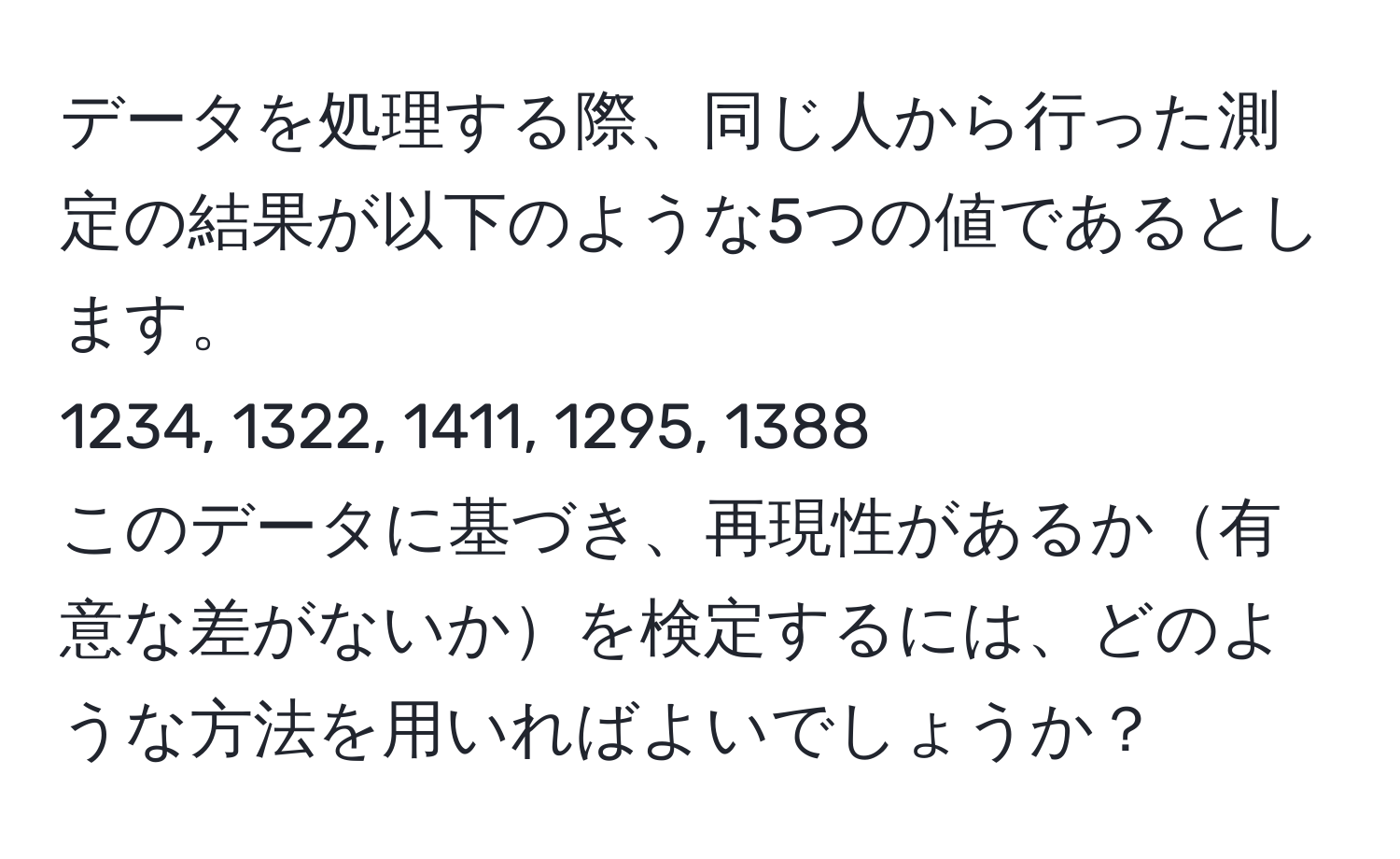 データを処理する際、同じ人から行った測定の結果が以下のような5つの値であるとします。  
1234, 1322, 1411, 1295, 1388  
このデータに基づき、再現性があるか有意な差がないかを検定するには、どのような方法を用いればよいでしょうか？