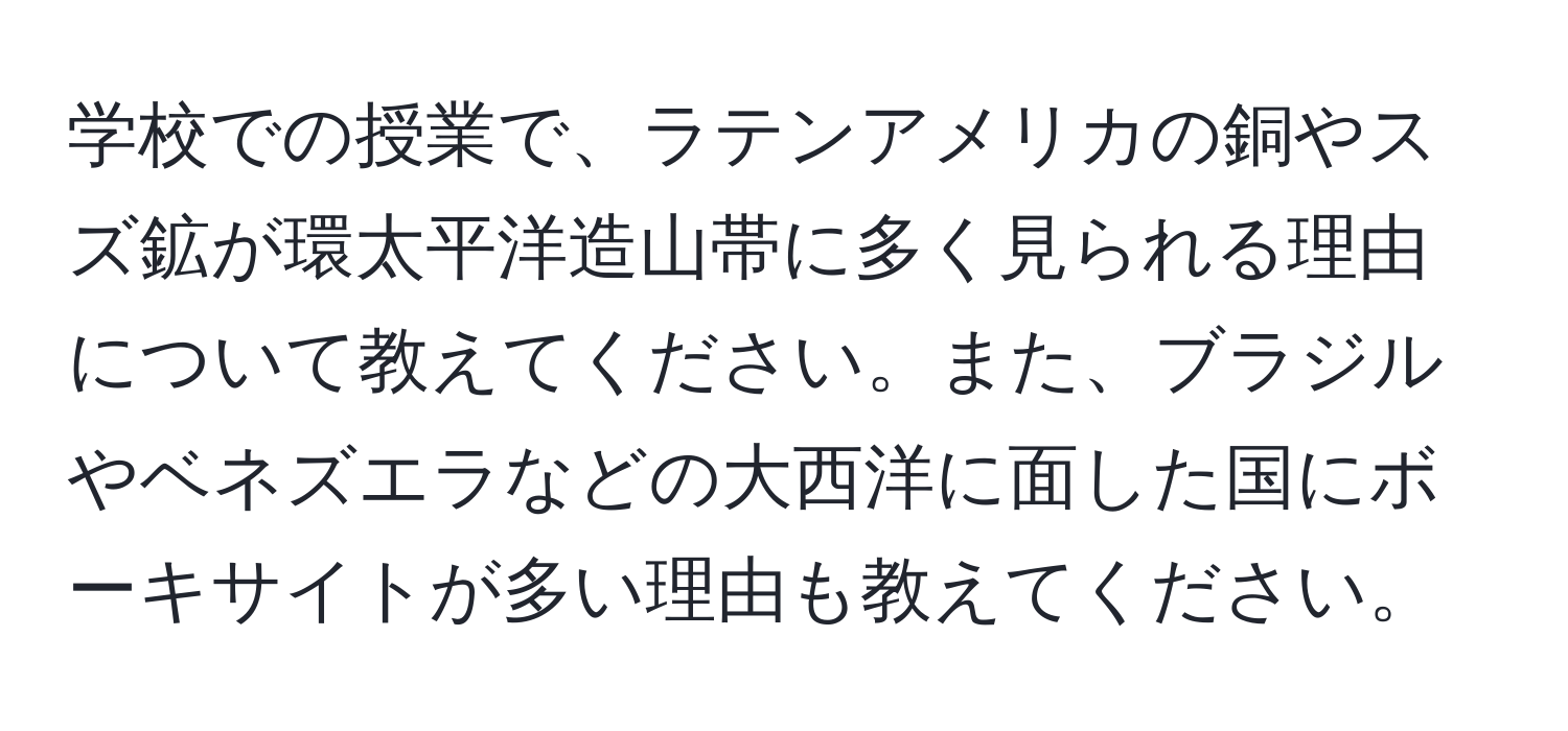 学校での授業で、ラテンアメリカの銅やスズ鉱が環太平洋造山帯に多く見られる理由について教えてください。また、ブラジルやベネズエラなどの大西洋に面した国にボーキサイトが多い理由も教えてください。
