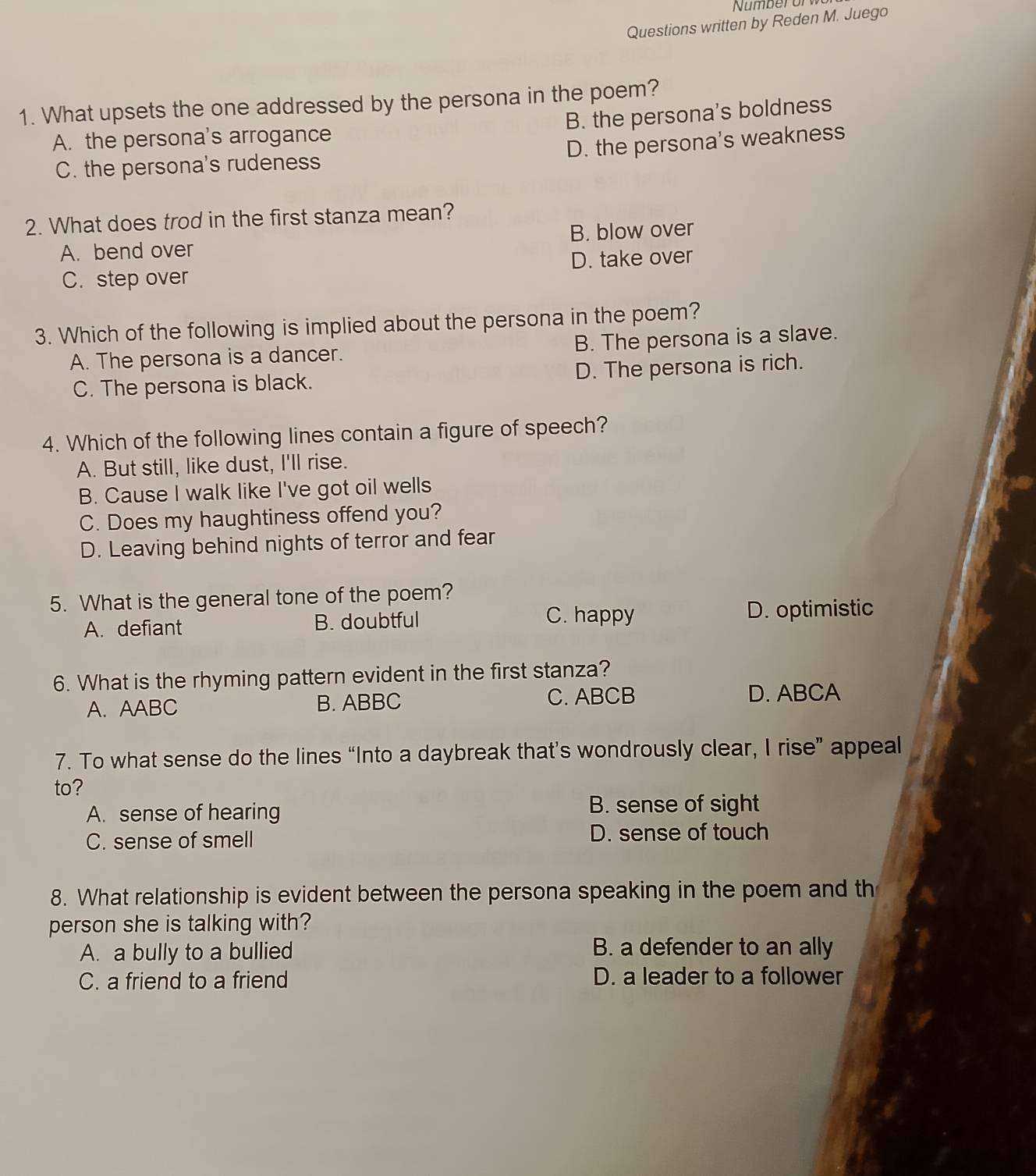 Number or
Questions written by Reden M. Juego
1. What upsets the one addressed by the persona in the poem?
B. the persona's boldness
A. the persona's arrogance
D. the persona's weakness
C. the persona's rudeness
2. What does trod in the first stanza mean?
A. bend over B. blow over
C. step over D. take over
3. Which of the following is implied about the persona in the poem?
A. The persona is a dancer. B. The persona is a slave.
C. The persona is black. D. The persona is rich.
4. Which of the following lines contain a figure of speech?
A. But still, like dust, I'll rise.
B. Cause I walk like I've got oil wells
C. Does my haughtiness offend you?
D. Leaving behind nights of terror and fear
5. What is the general tone of the poem?
A. defiant B. doubtful
C. happy D. optimistic
6. What is the rhyming pattern evident in the first stanza?
A. AABC B. ABBC C. ABCB
D. ABCA
7. To what sense do the lines “Into a daybreak that’s wondrously clear, I rise” appeal
to?
A. sense of hearing B. sense of sight
C. sense of smell D. sense of touch
8. What relationship is evident between the persona speaking in the poem and th
person she is talking with?
A. a bully to a bullied B. a defender to an ally
C. a friend to a friend D. a leader to a follower