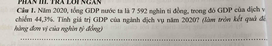 PHAN III. TRA LOI NGAN 
Câu 1. Năm 2020, tổng GDP nước ta là 7 592 nghìn tỉ đồng, trong đó GDP của dịch vị 
chiếm 44, 3%. Tính giá trị GDP của ngành dịch vụ năm 2020? (làm tròn kết quả đế 
hàng đơn vị của nghìn tỷ đồng)