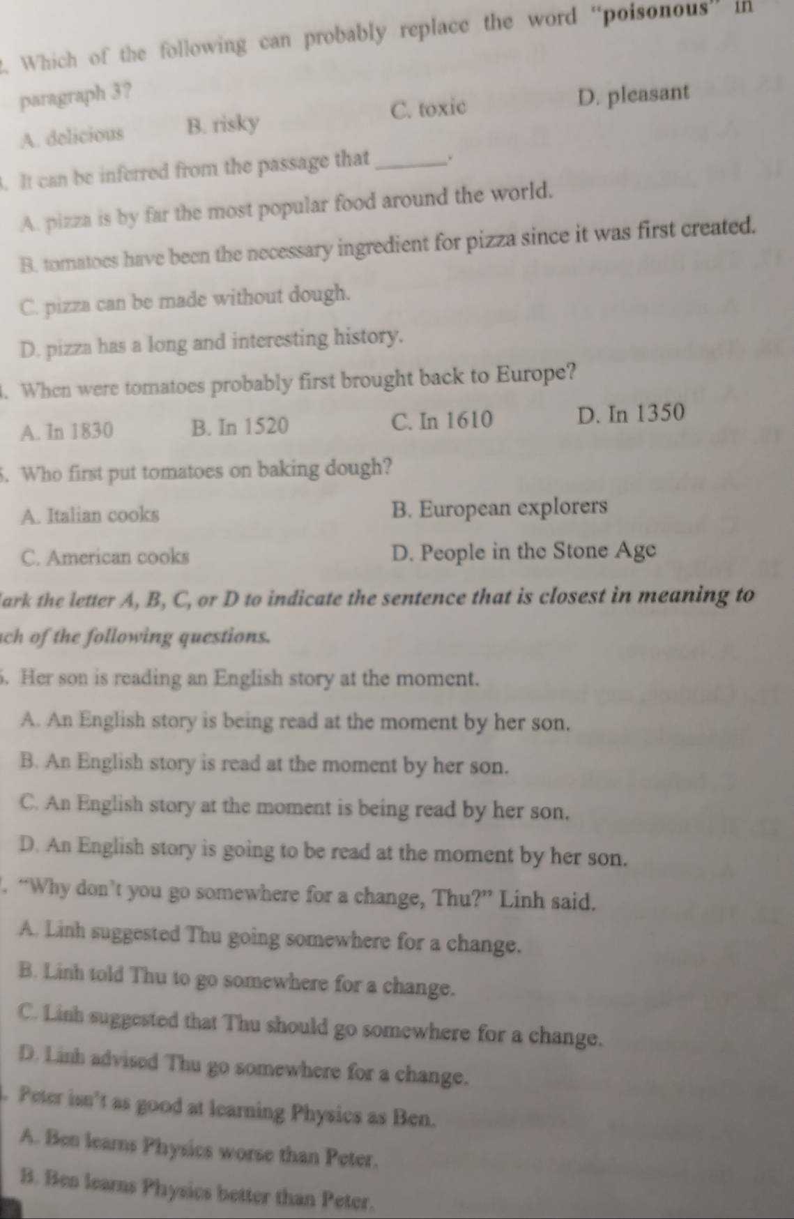 Which of the following can probably replace the word “poisonous” in
paragraph 3?
C. toxic D. pleasant
A. delicious B. risky
. It can be inferred from the passage that_
、
A. pizza is by far the most popular food around the world.
B. tomatoes have been the necessary ingredient for pizza since it was first created.
C. pizza can be made without dough.
D. pizza has a long and interesting history.
. When were tomatoes probably first brought back to Europe?
A. In 1830 B. In 1520 C. In 1610 D. In 1350
5. Who first put tomatoes on baking dough?
A. Italian cooks B. European explorers
C. American cooks D. People in the Stone Age
lark the letter A, B, C, or D to indicate the sentence that is closest in meaning to
ach of the following questions.
. Her son is reading an English story at the moment.
A. An English story is being read at the moment by her son.
B. An English story is read at the moment by her son.
C. An English story at the moment is being read by her son.
D. An English story is going to be read at the moment by her son.
. “Why don’t you go somewhere for a change, Thu?” Linh said.
A. Linh suggested Thu going somewhere for a change.
B. Linh told Thu to go somewhere for a change.
C. Linh suggested that Thu should go somewhere for a change.
D. Linh advised Thu go somewhere for a change.
. Peter isn’t as good at learning Physics as Ben.
A. Ben leams Physics worse than Peter.
B. Ben learns Physics better than Peter.