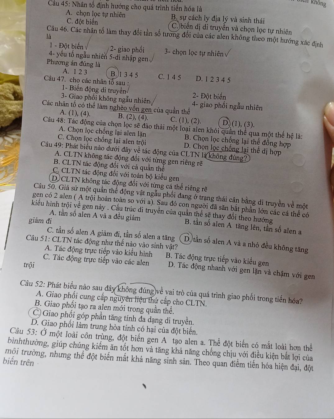 biên không
Câu 45: Nhân tố định hướng cho quá trình tiến hóa là
A. chọn lọc tự nhiên B. sự cách ly địa lý và sinh thái
C. đột biến C.)biến dị di truyền và chọn lọc tự nhiên
Câu 46. Các nhân tố làm thay đổi tần số tương đối của các alen không theo một hướng xác định
là
1 - Đột biến 2- giao phối  3- chọn lọc tự nhiên
4- yếu tố ngẫu nhiên 5-di nhập gen
Phương án đúng là
A. 1 2 3 B.)1 3 4 5 C. 1 4 5 D. 1 2 3 4 5
Câu 47. cho các nhân tố sau :
1- Biến động di truyền 2- Đột biến
3- Giao phối không ngẫu nhiên 4- giao phối ngẫu nhiên
Các nhân tố có thể làm nghèo vốn gen của quần thể
A. (1), (4). B. (2), (4). C. (1), (2). D) (1), (3).
Câu 48: Tác động của chọn lọc sẽ đào thải một loại alen khỏi quần thể qua một thế hệ là:
A. Chọn lọc chống lại alen lặn B. Chọn lọc chống lại thể đồng hợp
C. Chọn lọc chống lại alen trội D. Chọn lọc chống lại thể dị hợp
Câu 49: Phát biểu nào dưới đây về tác động của CLTN là không đúng?
A. CLTN không tác động đối với từng gen riêng rẽ
B. CLTN tác động đối với cả quần thể
C. CLTN tác động đối với toàn bộ kiểu gen
D)CLTN không tác động đối với từng cá thể riêng rẽ
Câu 50. Giả sử một quần thể động vật ngẫu phối đang ở trạng thái cân bằng di truyền về một
gen có 2 alen ( A trội hoàn toàn so với a). Sau đó con người đã săn bắt phần lớn các cá thể có
kiểu hình trội về gen này . Cấu trúc di truyền của quần thể sẽ thay đổi theo hướng
giảm đi
A. tần số alen A và a đều giảm B. tần số alen A tăng lên, tần số alen a
C. tần số alen A giảm đi, tần số alen a tăng D) tần số alen A và a nhỏ đều không tăng
Câu 51: CLTN tác động như thế nào vào sinh vật?
A. Tác động trực tiếp vào kiểu hình B. Tác động trực tiếp vào kiểu gen
trội
C. Tác động trực tiếp vào các alen D. Tác động nhanh với gen lặn và chậm với gen
Câu 52: Phát biểu nào sau đây không đúng về vai trò của quá trình giao phối trong tiến hóa?
A. Giao phối cung cấp nguyên liệu thứ cấp cho CLTN.
B. Giao phối tạo ra alen mới trong quần thể.
C.) Giao phối góp phần tăng tính đa dạng di truyền.
D. Giao phối làm trung hòa tính có hại của đột biến.
Câu 53: Ở một loài côn trùng, đột biến gen A tạo alen a. Thể đột biến có mắt loài hơn thể
bìnhthường, giúp chúng kiếm ăn tốt hơn và tăng khả năng chống chịu với điều kiện bắt lợi của
trội trường, nhưng thể đột biến mất khả năng sinh sản. Theo quan điểm tiến hóa hiện đại, đột
biến trên