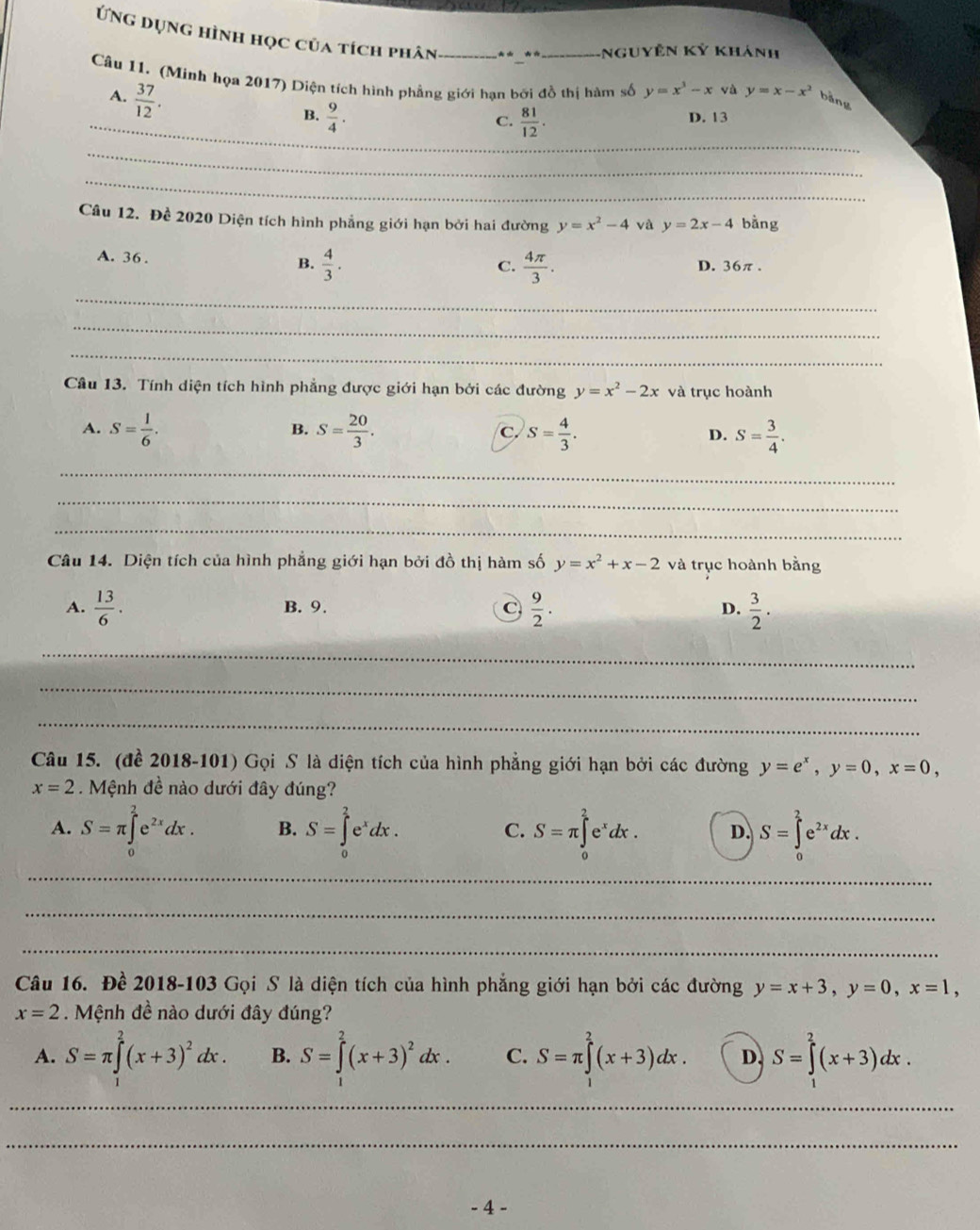 Ứng dụng hình học của tích phân _** **_ nguyên Kỷ khảnh
Câu 11. (Minh họa 2017) Diện tích hình phẳng giới hạn bởi đồ thị hàm số y=x^3-x và y=x-x^2
A.  37/12 .
bǎng
_B.  9/4 .  81/12 . D. 13
C.
_
_
Câu 12. Đề 2020 Diện tích hình phẳng giới hạn bởi hai đường y=x^2-4 và y=2x-4 bằng
B.  4/3 .
A. 36 . C.  4π /3 . D. 36π.
_
_
_
Câu 13. Tính diện tích hình phẳng được giới hạn bởi các đường y=x^2-2x và trục hoành
A. S= 1/6 . S= 20/3 . C. S= 4/3 . D. S= 3/4 .
B.
_
_
_
Câu 14. Diện tích của hình phẳng giới hạn bởi đồ thị hàm số y=x^2+x-2 và trục hoành bằng
A.  13/6 . B. 9. C  9/2 . D.  3/2 .
_
_
_
Câu 15. (đề 2018-101) Gọi S là diện tích của hình phẳng giới hạn bởi các đường y=e^x,y=0,x=0,
x=2. Mệnh đề nào dưới đây đúng?
A. S=π ∈tlimits _0^(2e^2x)dx. B. S=∈tlimits _0^(2e^x)dx. C. S=π ∈tlimits _0^(2e^x)dx. D. S=∈tlimits _0^(2e^2x)dx.
_
_
_
Câu 16. Đề 2018-103 Gọi S là diện tích của hình phẳng giới hạn bởi các đường y=x+3,y=0,x=1,
x=2. Mệnh đề nào dưới đây đúng?
A. S=π ∈tlimits^2(x+3)^2dx. B. S=∈tlimits^2(x+3)^2dx. C. S=π ∈tlimits^2(x+3)dx. D. S=∈tlimits^2(x+3)dx.
_
_
- 4 -