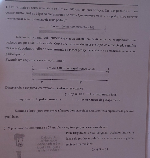 Um carpinteiro serra uma tábua de 1 m (ou 100 cm) em dois pedaços. Um dos pedaços tem um
comprimento igual ao triplo do comprimento do outro. Que sentença matemática poderíamos escrever
para calcular o comprimento de cada pedaço?
1m ou 100 cm (comprimento total)
Devemos encontrar dois números que representem, em centímetros, os comprimentos dos
pedaços em que a tábua foi serrada. Como um dos comprimentos é o triplo do outro (triplo significa
três vezes), podemos indicar o comprimento do menor pedaço pela letra y e o comprimento do maior
pedaço por 3y.
Fazendo um esquema dessa situação, temos:
1 m ou 100 cm (comprimento total)
y
3y
Observando o esquema, escrevemos a sentença matemática:
y+3y=100 comprimento total
comprimento do pedaço menor comprimento do pedaço maior
Usamos a letra y para compor os números desconhecidos nessa sentença representada por uma
igualdade.
2. O professor de uma turma do 7° ano fez a seguinte pergunta aos seus alunos:
Para responder a esta pergunta, podemos indicar a
O dobro da
minha idade idade do professor pela letra x, e escrever a seguinte
adicionado a 9 é
igual a 81. Qual é sentença matemática:
a minha idade?
2x+9=81