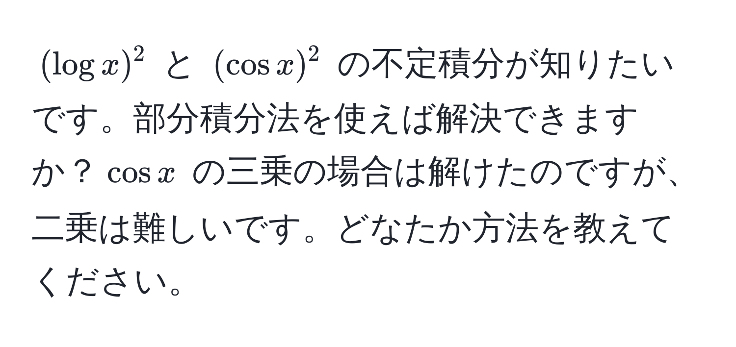 $(log x)^2$ と $(cos x)^2$ の不定積分が知りたいです。部分積分法を使えば解決できますか？$cos x$ の三乗の場合は解けたのですが、二乗は難しいです。どなたか方法を教えてください。