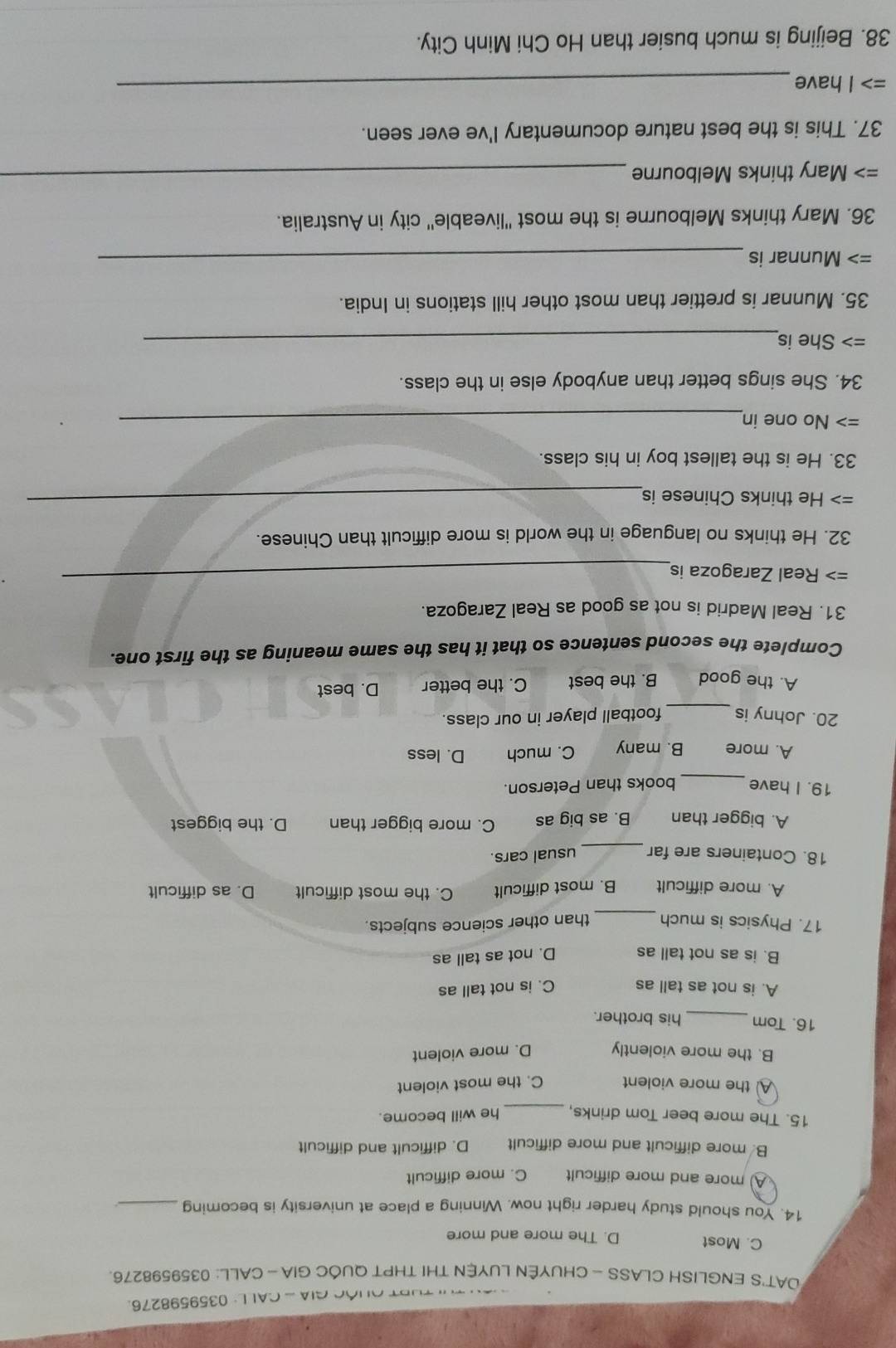 ' TURT QUÓC GIA - CALL: 0359598276.
DAT'S ENGLISH CLASS - CHUYÊN LUYÊN THI THPT QUÔC GIA - CALL: 0359598276.
C. Most D. The more and more
14. You should study harder right now. Winning a place at university is becoming_
more and more difficult C. more difficult
B. more difficult and more difficult D. difficult and difficult
15. The more beer Tom drinks, he will become.
A the more violent C. the most violent
B. the more violently D. more violent
16. Tom_ his brother.
A. is not as tall as C. is not tall as
B. is as not tall as D. not as tall as
17. Physics is much _than other science subjects.
A. more difficult B. most difficult C. the most difficult D. as difficult
_
18. Containers are far usual cars.
A. bigger than B. as big as C. more bigger than D. the biggest
_
19. I have books than Peterson.
A. more B. many C. much D. less
20. Johny is _football player in our class.
A. the good B. the best C. the better D. best
Complete the second sentence so that it has the same meaning as the first one.
31. Real Madrid is not as good as Real Zaragoza.
Real Zaragoza is
_
32. He thinks no language in the world is more difficult than Chinese.
> He thinks Chinese is
_
33. He is the tallest boy in his class.
=> No one in_
34. She sings better than anybody else in the class.
=> She is_
35. Munnar is prettier than most other hill stations in India.
=> Munnar is_
36. Mary thinks Melbourne is the most 'liveable' city in Australia.
=> Mary thinks Melbourne
_
37. This is the best nature documentary I've ever seen.
=> I have_
38. Beijing is much busier than Ho Chi Minh City.