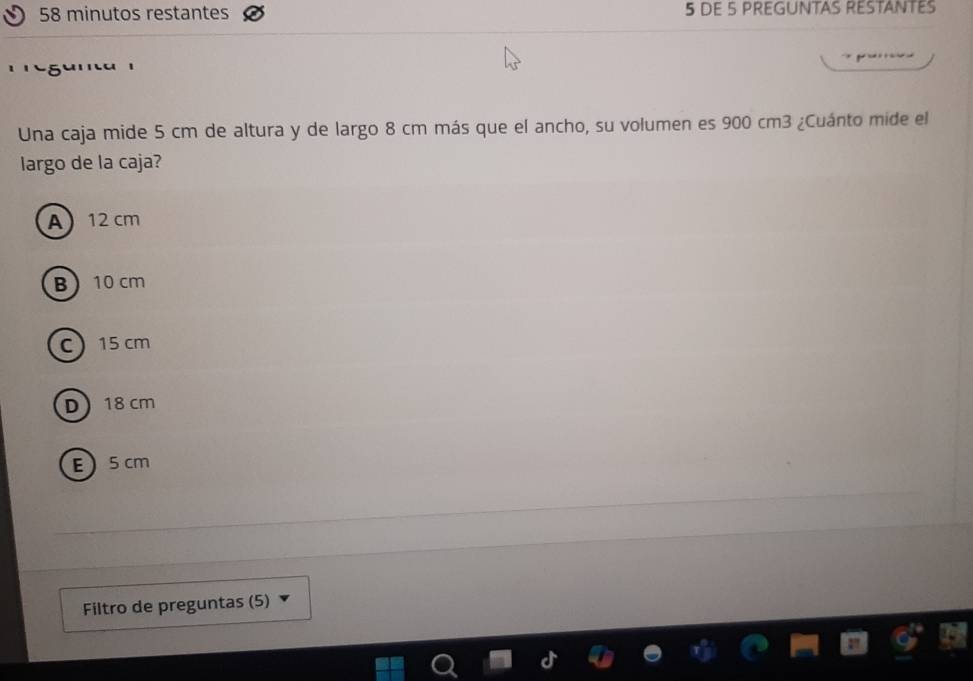 minutos restantes 5 DE 5 PREGUNTAS RESTANTES
Una caja mide 5 cm de altura y de largo 8 cm más que el ancho, su volumen es 900 cm3 ¿Cuánto mide el
largo de la caja?
A 12 cm
B 10 cm
c 15 cm
D 18 cm
E 5 cm
Filtro de preguntas (5)