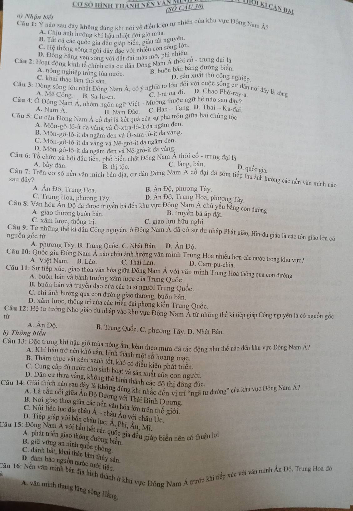 Cơ sở hình thành nền văn MI
(SÓ Cầu 30)
Tời ki cản đai
a) Nhận biết
Câu 1: Ý nào sau đây không đúng khi nói về điều kiện tự nhiên của khu vực Đông Nam Á?
A. Chịu ảnh hưởng khí hậu nhiệt đới gió mùa.
B. Tất cả các quốc gia đều giáp biển, giàu tài nguyên
C. Hệ thống sông ngòi dày đặc với nhiều con sống lớn.
D. Đồng bằng ven sông với đất đai màu mỡ, phì nhiêu.
Câu 2: Hoạt động kinh tế chính của cư dân Đông Nam Á thời cổ - trung đại là
A. nông nghiệp trồng lúa nước. B. buôn bán bằng đường biển.
D. sản xuất thủ cộng nghiệp.
C. khai thác lầm thổ sản.
Câu 3: Dòng sông lớn nhất Đông Nam Á, có ý nghĩa to lớn đối với cuộc sống cư dân nơi đây là sông
A. Mê Công. B. Sa-lu-en.
C. I-ra-oa-đi. D. Chao Phờ-ray-a.
Câu 4: Ở Đồng Nam Á, nhóm ngôn ngữ Việt - Mường thuộc ngữ hệ nào sau đây?
A. Nam Á. C. Hán - Tạng. D. Thái - Ka-đai.
B. Nam Đảo.
Câu 5: Cư dân Đông Nam Á cổ đại là kết quả của sự pha trộn giữa hai chủng tộc
A. Môn-gô-lô-ít da vàng và Ô-xtra-lô-ít da ngăm đen.
B. Môn-gô-lô-ít da ngăm đen và Ô-xtra-lô-ít da vàng.
C. Môn-gô-lô-it da vàng và Nê-grô-it da ngắm đen.
D. Môn-gô-lô-ít da ngăm đen và Nê-grô-it da vàng.
Câu 6: Tổ chức xã hội đầu tiên, phổ biến nhất Đông Nam Á thời cổ - trung đại là
B. thị tộc.
A. bầy đàn. C. làng, bản. D. quốc gia.
Câu 7: Trên cơ sở nền văn minh bản địa, cư dân Đông Nam Á cổ đại đã sớm tiếp thu ảnh hưởng các nền văn minh nào
sau đây?
A. Ấn Độ, Trung Hoa. B. Ấn Độ, phương Tây.
C. Trung Hoa, phương Tây. D. Ấn Độ, Trung Hoa, phương Tây.
Câu 8: Văn hóa Ấn Độ đã được truyền bá đến khu vực Đông Nam Á chủ yếu bằng con đường
A. giao thương buôn bán.
B. truyền bá áp đặt.
C. xâm lược, thống trị. C. giao lưu hữu nghị.
Câu 9: Từ những thể kỉ đầu Công nguyên, ở Đông Nam Á đã có sự du nhập Phật giáo, Hin-đu giáo là các tôn giáo lớn có
nguồn gốc từ
A. phương Tây. B. Trung Quốc. C. Nhật Bản. D. Ấn Độ.
Câu 10: Quốc gia Đông Nam Á nào chịu ảnh hưởng văn minh Trung Hoa nhiều hơn các nước trong khu vực?
A. Việt Nam. B. Lào. C. Thái Lan. D. Cam-pu-chia.
Câu 11: Sự tiếp xúc, giao thoa văn hóa giữa Đông Nam Á với văn minh Trung Hoa thông qua con đường
A. buôn bán và bành trướng xâm lược của Trung Quốc.
B. buôn bán và truyền đạo của các tu sĩ người Trung Quốc.
C. chi ảnh hưởng qua con đường giao thương, buôn bán.
D. xâm lược, thống trị của các triều đại phong kiến Trung Quốc.
Câu 12: Hệ tư tưởng Nho giáo du nhập vào khu vực Đông Nam Á từ những thế kỉ tiếp giáp Công nguyên là có nguồn gốc
tù
A. Ấn Độ. B. Trung Quốc. C. phương Tây. D. Nhật Bản.
b) Thông hiểu
Câu 13: Đặc trưng khí hậu gió mùa nóng ẩm, kèm theo mưa đã tác động như thế nào đến khu vực Đông Nam Á?
A. Khí hậu trở nên khô cằn, hình thành một số hoang mạc.
B. Thảm thực vật kém xanh tốt, khó có điều kiện phát triển.
C. Cung cấp đủ nước cho sinh hoạt và sản xuất của con người.
D. Dân cư thưa vắng, không thể hình thành các đô thị đông đúc.
Câu 14: Giải thích nào sau đây là không đúng khi nhắc đến vị trí “ngã tư đường” của khu vực Đông Nam Á?
A. Là cầu nối giữa Ấn Độ Dương với Thái Bình Dương.
B. Nơi giao thoa giữa các nền văn hóa lớn trên thế giới.
C. Nối liền lục địa châu Á - châu Âu với châu Úc.
D. Tiếp giáp với bốn châu lục: Á, Phi, Âu, Mĩ.
Câu 15: Đông Nam Á với hầu hết các quốc gia đều giáp biển nên có thuận lợi
A. phát triển giao thông đường biển.
B. giữ vững an ninh quốc phòng.
C. đánh bắt, khai thác lầm thủy sản
D. đảm bảo nguồn nước tưới tiêu.
Câu 16: Nền văn minh bản địa hình thành ở khu vực Đông Nam Á trước khi tiếp xúc với văn minh Ấn Độ, Trung Hoa đó
A. văn minh thung lũng sông Hằng.