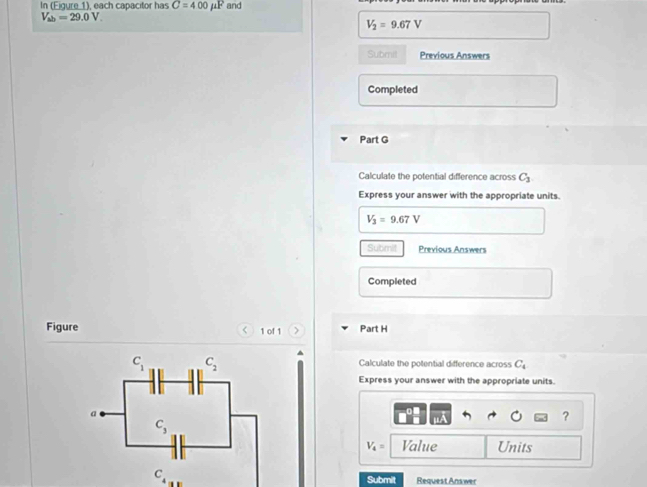 In (Eigure 1), each capacitor has C=400mu F and
V_ab=29.0V.
V_2=9.67V
Submit Previous Answers
Completed
Part G
Calculate the potential difference across C_1
Express your answer with the appropriate units.
V_3=9.67V
Submit Previous Answers
Completed
Figure <  1 of 1 > Part H
Calculate the potential difference across C_4
Express your answer with the appropriate units.
?
V_4= Value Units
C_4 Submilt Request Answer