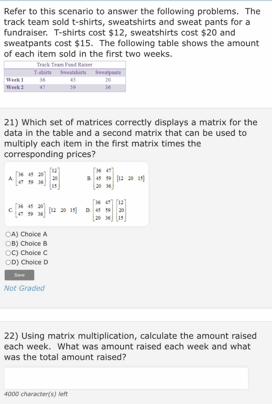 Refer to this scenario to answer the following problems. The
track team sold t-shirts, sweatshirts and sweat pants for a
fundraiser. T-shirts cost $12, sweatshirts cost $20 and
sweatpants cost $15. The following table shows the amount
of each item sold in the first two weeks.
21) Which set of matrices correctly displays a matrix for the
data in the table and a second matrix that can be used to
multiply each item in the first matrix times the
corresponding prices?
A. beginbmatrix 36&45&20 47&59&36endbmatrix beginbmatrix 12 20 15endbmatrix B beginbmatrix 36&47 45&59 20&36endbmatrix [122015]
C. beginbmatrix 36&45&20 47&59&36endbmatrix [122015] D. beginbmatrix 36&47 45&59 20&36endbmatrix beginbmatrix 12 20 15endbmatrix
A) Choice A
B) Choice B
C) Choice C
D) Choice D
Save
Not Graded
22) Using matrix multiplication, calculate the amount raised
each week. What was amount raised each week and what
was the total amount raised?
4000 character(s) left