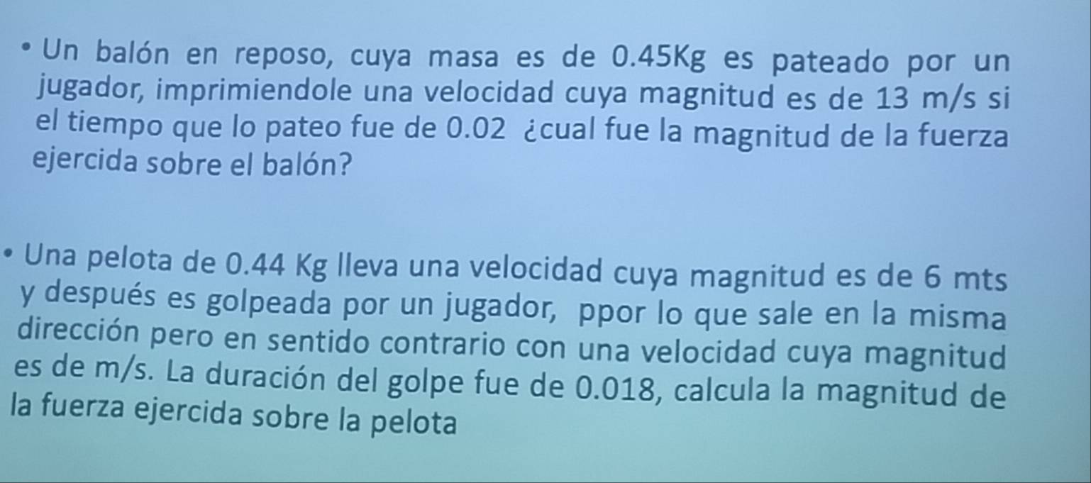 Un balón en reposo, cuya masa es de 0.45Kg es pateado por un 
jugador, imprimiendole una velocidad cuya magnitud es de 13 m/s si 
el tiempo que lo pateo fue de 0.02 ¿cual fue la magnitud de la fuerza 
ejercida sobre el balón? 
Una pelota de 0.44 Kg lleva una velocidad cuya magnitud es de 6 mts
y después es golpeada por un jugador, ppor lo que sale en la misma 
dirección pero en sentido contrario con una velocidad cuya magnitud 
es de m/s. La duración del golpe fue de 0.018, calcula la magnitud de 
la fuerza ejercida sobre la pelota