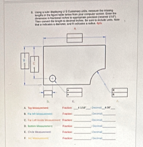 Using a ruler displaying U S Customary units, measure the missing 
leagths in the figure fable below from your computer screen. Exter te 
dimension in tractional inches to appripriate precision (rearest 1/16°)
Then convert the length to decimal inches. Be sure to include units. Note 
that a indicates a diameter, and R indicates a radus. 6pts 
A. 
A. Top Measurement Praction: _ 1/16° _ 1Decenal_ 405° _ 
_ 
B. Far leît MeasunnmC Fraction ; Decinal_ 
C. Far Left Inside Measutement: Fraction _; Decinal_ 
_ 
D. Buttom Measuremenc Fraction: Dezimać_ 
E. Circle Measurement Fraction ; Decinal 
__ 
R Arc Measusmaent Fraction: _; Decimal:_