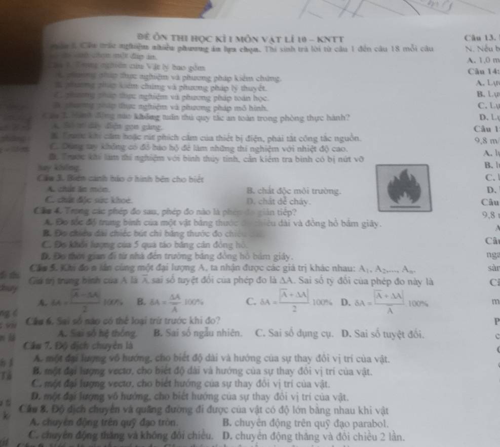 Đề Ôn thI học Kỉ 1 mỗn vật lỉ 10 - KNTT Câu 13.
ân l Cầu trấc nghiệm nhiều phương ám lựa chọm. Thi sinh trà lời từ câu 1 đến cầu 18 mỗi câu N. Nếu h
w chm một đp im. A. 1,0 m
Cậi V Tong nghiên của Vật lý bao gồm
Câu 14:
phương nhúp đhực nghiệm và phương pháp kiêm chúng. A. Lạr
X phương phúp kiểm chứng và phương pháp lý thuyết.
ể    gơng pháp thực nghiệm và phương pháp toán học. B. L ự C. Lụ
B. phưng gháp đhực nghiệm và phương pháp mô hình.
t h L Manh động sua không tuần thủ quy tác an toàn trong phòng thực hành? D.L
* B m dây điện gon gảng. Câu 1
zhng .  B Tnu khi căm hoặc nút phích cảm của thiết bị điện, phái tắt công tắc nguồn. 9,8 m
Có Đùng tay không có đỏ báo bộ để làm những thí nghiệm với nhiệt độ cao. A. h
Do Trước khi làm thí nghiệm với bình thủy tinh, cản kiểm tra bình có bị nứt vỡ
hay kiving. B. |
Cáu 3. Biên cảnh bảo ở hình bên cho biệt C.
A. chút ăn món  B chất độc mỏi trường. D.
C. chứt đặc sức khoe D. ch itde cháy. Câu
Cáa 4. Trong các phép đo sau, phép đo nào là phép đo giản tiếp? 9,8 
A. Đơ tốc độ trung bình của một vật băng thước đó thiều dài và đồng hồ bảm giảy.

B. Đo chiều dài chiếc bút chỉ băng thước đo chiêu c
C. Đo khổi lượng của 5 quả táo băng cản đồng hồ,
Câ
Đ. Đo thời gian đi từ nhà đến trường băng đông hồ bám giáy. nga
Cáu 5. Khi đo n lân cùng một đại lượng A, ta nhận được các giả trị khác nhau: A_1,A_2,...,A_n. sàn
t t Giá trị trung bình của A là overline A sai số tuyệt đối của phép đo là △ A. Sai số tỷ đổi của phép đo này là C
bury

ng c 64= (sqrt(4)-34)/2 100% B. SA= △ A/A  100% C. delta A=frac |overline A+△ A|2100% D. delta A=frac |overline A+△ lambda |lambda  100%
m
. on Cầu 6. Sai số nào có thể loại trừ trước khi đo? P
ní lá A. Sai số hệ thông. B. Sai số ngẫu nhiên. C. Sai số dụng cụ. D. Sai số tuyệt đối.
C
Cầu 7. Độ dịch chuyên là
A. một đại lượng vô hướng, cho biết độ dài và hướng của sự thay đôi vị trí của vật.
Tả B. một đại lượng vectơ, cho biết độ dài và hướng của sự thay đôi vị trí của vật.
Có một đại lượng vectơ, cho biết hướng của sự thay đôi vị trí của vật.
D. một đại lượng vô hướng, cho biết hướng của sự thay đôi vị trí của vật.
Cầu 8. Độ địch chuyên và quảng đường đi được của vật có độ lớn băng nhau khi vật
k
A. chuyên động trên quỹ đạo tròn. B. chuyên động trên quỹ đạo parabol.
a C. chuyên động thăng và không đôi chiêu. D. chuyển động thăng và đôi chiều 2 lần.