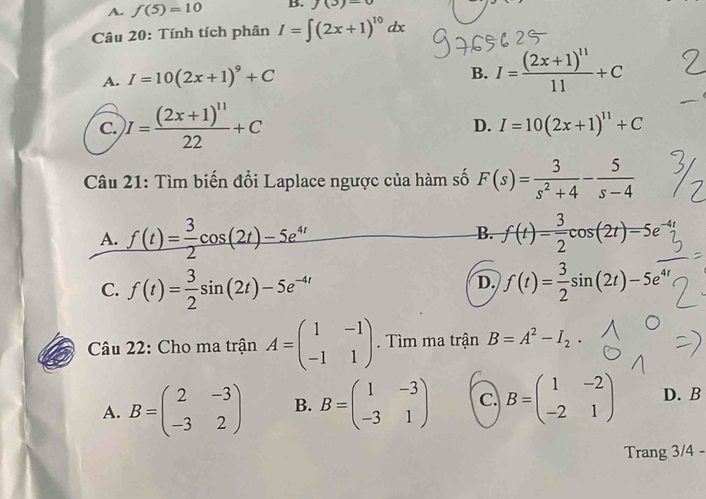 A. f(5)=10 J(3)=0
Câu 20: Tính tích phân I=∈t (2x+1)^10dx
A. I=10(2x+1)^9+C
B. I=frac (2x+1)^1111+C
C. I=frac (2x+1)^1122+C
D. I=10(2x+1)^11+C
Câu 21: Tìm biến đổi Laplace ngược của hàm số F(s)= 3/s^2+4 - 5/s-4 
B.
A. f(t)= 3/2 cos (2t)-5e^(4t) f(t)= 3/2 cos (2t)=5
C. f(t)= 3/2 sin (2t)-5e^(-4t)
D. f(t)= 3/2 sin (2t)-5e
Câu 22: Cho ma trận A=beginpmatrix 1&-1 -1&1endpmatrix. Tìm ma trận B=A^2-I_2.
A. B=beginpmatrix 2&-3 -3&2endpmatrix B. B=beginpmatrix 1&-3 -3&1endpmatrix C. B=beginpmatrix 1&-2 -2&1endpmatrix D. B
Trang 3/4 -