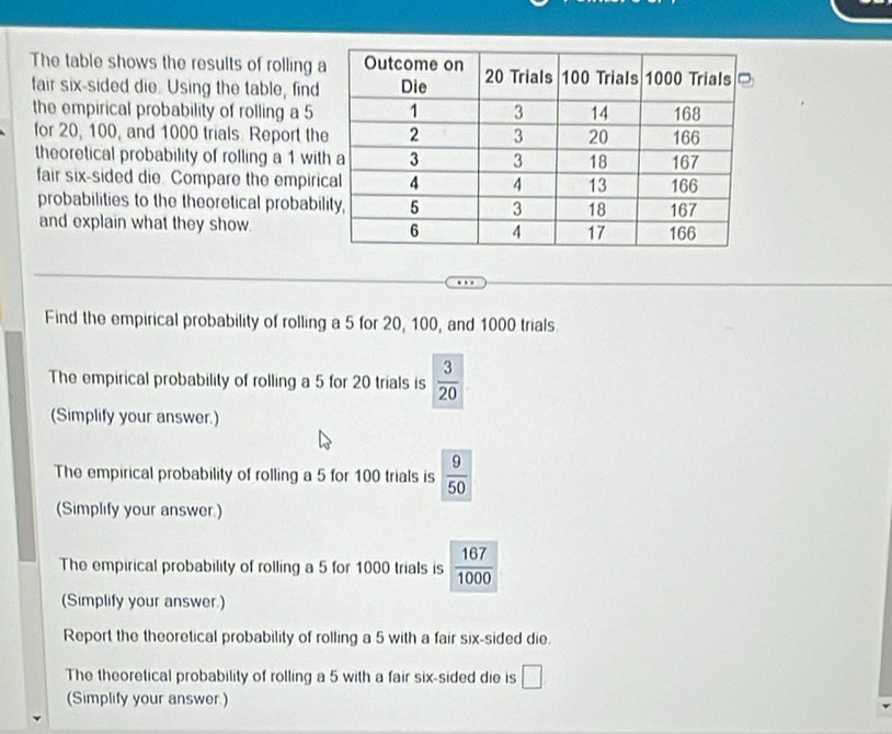 The table shows the results of rolling 
fair six-sided die. Using the table, find 
the empirical probability of rolling a 5
for 20, 100, and 1000 trials. Report th 
theoretical probability of rolling a 1 wit 
fair six-sided die. Compare the empiri 
probabilities to the theoretical probabi 
and explain what they show. 
Find the empirical probability of rolling a 5 for 20, 100, and 1000 trials 
The empirical probability of rolling a 5 for 20 trials is  3/20 
(Simplify your answer.) 
The empirical probability of rolling a 5 for 100 trials is  9/50 
(Simplify your answer.) 
The empirical probability of rolling a 5 for 1000 trials is  167/1000 
(Simplify your answer.) 
Report the theoretical probability of rolling a 5 with a fair six-sided die. 
The theoretical probability of rolling a 5 with a fair six-sided die is □
(Simplify your answer.)