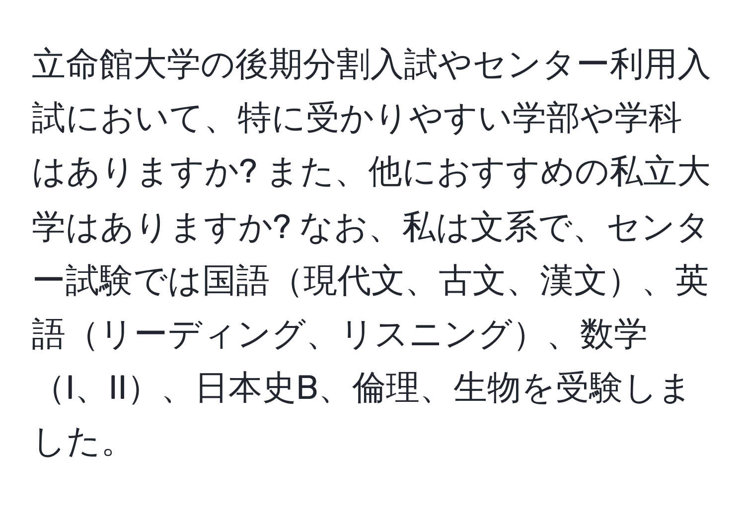 立命館大学の後期分割入試やセンター利用入試において、特に受かりやすい学部や学科はありますか? また、他におすすめの私立大学はありますか? なお、私は文系で、センター試験では国語現代文、古文、漢文、英語リーディング、リスニング、数学I、II、日本史B、倫理、生物を受験しました。