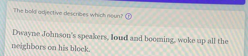 The bold adjective describes which noun? ?
Dwayne Johnson's speakers, loud and booming, woke up all the
neighbors on his block.