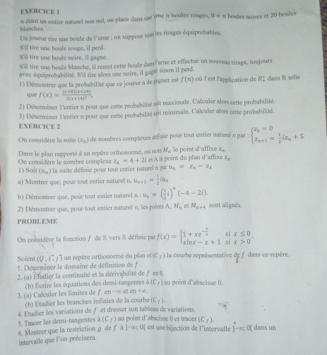 blanches. n étant un entier naturel non nul, on place dans un Whe n boules rouges, 8+n boules noires et 20 boules
Un joueur tire une boule de l'urne ; on suppose tousles tirages équiprobables.
S'il tire une boule rouge, il perd.
S'il tire une boule noire, il gagne.
S'il tire une bogle blanche, il remet cette boule dans l'urne et effectue un nouveau tirage, toujours
avec équiprobabilité. S'il tire alors une noire, il gagé sinon il perd.
1) Démontrer que la probabilité que ce joueur a de aigner est f(n) où f est l'application de R_1^((circ) dans R telle
que f(x)=frac (x+8)(x+24))2(x+14)^2,
2) Déterminer l'entier n pour que cette probabilité sot maximale. Calculer alors cette probabilité.
3) Déterminer l'entier n pour que cette probabilité sait minimale. Calculer alors cette probabilité.
EXERCICE 2
On considère la suite (z_n) de nombres complexes défnie pour tout entier naturel » par : beginarrayl z_0=0 z_n+1= 1/2 iz_n+5endarray.
Dans le plan rapporté à un repère orthonormé, on note M_n le point d’affixe z_n
On considère le nombre complexe z_A=4+2i et A le point du plan d’affixe Z_A.
1) Soit (u_n) la suite définie pour tout entier naturel n par u_n=z_n-z_A
a) Montrer que, pour tout entier naturel n, u_n+1= 1/2 a_n
b) Démontrer que, pour tout entier naturel n : u_n=( 1/2 i)^n(-4-2i).
2) Démontrer que, pour tout entier naturel », les points A,M_n et M_n+4 sont alignés.
PROBLEME
x≤ 0.
On considère la fonction ƒ de R vers R définie par f(x)=beginarrayl 1+xe^(-frac x)2 xln x-x+1endarray. si x>0
Soient (0,1,j) un repère orthonormé du plan et (C_1) la courbe représentative de f dans ce repère.
l. Déterminer le domaine de définition de f .
2. (a) Éludier la continuité et la dérivabilité de f en 0,
(b) Écrire les équations des demi-tangentes △ (C_f) au point d’abscisse 0.
3. (a) Calculer les limites de f en-∈fty eten+∈fty .
(b) Etudier les branches infinies de la courbe ()
4. Etudier les variations de f et dresser son tableau de variations.
(C_f).
5. Tmcer les demi-tangentes a(C_f) au point d'abscisse 0 et tracer est une bijection de l'intervalle ]-∈fty ;0[ dans un
6. Montrer que la restriction g de f à]→∞;0
intervalle que l'on précisera.