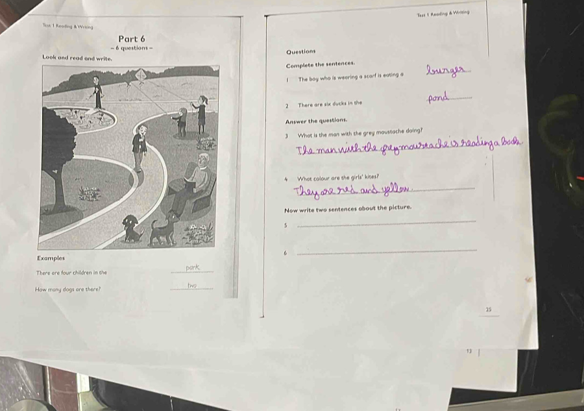 Tess 1 Reading & Writing 
Test 1 Reading & Writing 
Part 6 
- 6 questions - 
Questions 
Look and read and write 
_ 
Complete the sentences. 
I The boy who is wearing a scarf is eating a 
_ 
2 There are six ducks in the 
Answer the questions. 
3 What is the man with the grey moustache doing? 
_ 
4 What colour are the girls' kites? 
_ 
Now write two sentences about the picture. 
5 
_ 
6 
_ 
Examples 
There are four children in the 
_ 
How many dogs are there? 
_ 
13