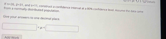 ∪ 3 Details 
If n=26, overline x=31 , and s=11 , construct a confidence interval at a 80% confidence level. Assume the data came 
from a normally distributed population. 
Give your answers to one decimal place.
□
Add Work