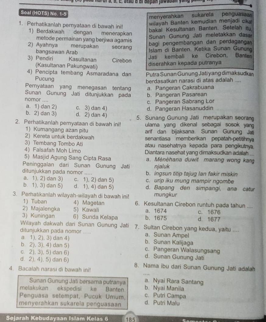 a nur uia, b, c, atau d di depan jawaban yan g p u
Soal (HOTS) No. 1-5
menyerahkan sukarela penguasa
1. Perhatikanlah pernyataan di bawah ini!
wilayah Banten kemudian menjadi cika
bakal Kesultanan Banten. Setelah itu
1) Berdakwah dengan menerapkan
Sunan Gunung Jati meletakkan daser
metode permainan yang berjiwa agamis
2) Ayahnya merupakan seorang
bagi pengembangan dan perdagangan
bangsawan Arab Islam di Banten. Ketika Sunan Gunun
3) Pendiri Kasultanan Cirebon Jati kembali ke Cirebon. Banter
(Kasultanan Pakungwati) diserahkan kepada putranya
4) Pencipta tembang Asmaradana dan Putra Sunan Gunung Jati yang dimaksudkan
Pucung
berdasatkan narasi di atas adalah ....
Pernyataan yang menegasan tentan a. Pangeran Cakrabuana
Sunan Gunung Jati ditunjukkan pada b. Pangeran Pasarean
nomor ....
c. Pangeran Sabrang Lor
a. 1) dan 2) c. 3) dan 4) d. Pangeran Hasanuddin
b. 2) dan 3) d. 2) dan 4) 5. Sunang Gunung Jati merupakan seorang
2. Perhatikanlah pernyataan di bawah ini! ulama yang dikenal sebagai sosok yang 
1) Kumangang azan pitu arif dan bijaksana. Sunan Gunung Jati
2)Kereta untuk berdakwah senantiasa memberikan pepatah-petitihnya
3) Tembang Tombo Ati atau nasehatnya kepada para pengikutnya.
4) Falsafah Moh Limo Diantara nasehat yang dimaksudkan adalah
5) Masjid Agung Sang Cipta Rasa a. Mènèhana duwit marang wong kang
Peninggalan dari Sunan Gunung Jati njaluk
ditunjukkan pada nomor ..... b. ingsun titip tajug lan fakir miskin
a. 1), 2) dan 3) c. 1), 2) dan 5) c. urip iku mung mampir ngombe
b. 1), 3) dan 5) d. 1), 4) dan 5) d. Bapang den simpangi, ana catur
3. Perhatikanlah wilayah-wilayah di bawah ini! mungkur
1) Tuban 4) Magetan 6. Kesultanan Cirebon runtuh pada tahun ....
2) Majalengka 5) Kawali a. 1674 c. 1676
3) Kuningan 6) Sunda Kelapa b. 1675 d. 1677
Wilayah dakwah dari Sunan Gunung Jati 7. Sultan Cirebon yang kedua, yaitu ....
ditunjukkan pada nomor ..... a. Sunan Ampel
a 1), 2), 3) dan 4) b. Sunan Kalijaga
b. 2), 3), 4) dan 5) c. Pangeran Walasungsang
c. 2), 3), 5) dan 6) d. Sunan Gunung Jati
d. 2), 4), 5) dan 6) 8. Nama ibu dari Sunan Gunung Jati adalah
4. Bacalah narasi di bawah ini!
Sunan Gunung Jati bersama putranya a. Nyai Rara Santang
melakukan ekspedisi ke Banten b.Nyai Manila
Penguasa setempat, Pucuk Umum, c. Putri Campa
menyerahkan sukarela penguasaan d. Putri Malu
Sejarah Kebudayaan Islam Kelas 6 185