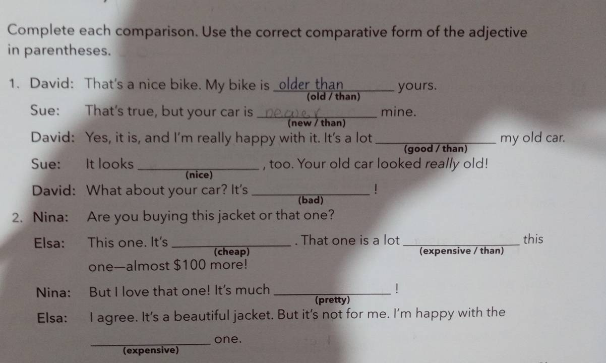 Complete each comparison. Use the correct comparative form of the adjective 
in parentheses. 
1. David: That's a nice bike. My bike is _older than 
yours. 
(old / than) 
Sue: That's true, but your car is _mine. 
(new / than) 
David: Yes, it is, and I'm really happy with it. It's a lot_ my old car. 
(good / than) 
Sue: It looks _, too. Your old car looked really old! 
(nice) 
David: What about your car? It's _! 
(bad) 
2. Nina: Are you buying this jacket or that one? 
Elsa: This one. It's _. That one is a lot _this 
(cheap) (expensive / than) 
one—almost $100 more! 
Nina: But I love that one! It's much _1 
(pretty) 
Elsa: I agree. It's a beautiful jacket. But it’s not for me. I’m happy with the 
_one. 
(expensive)